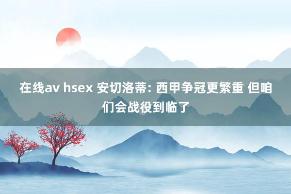 在线av hsex 安切洛蒂: 西甲争冠更繁重 但咱们会战役到临了