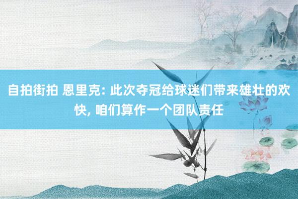 自拍街拍 恩里克: 此次夺冠给球迷们带来雄壮的欢快， 咱们算作一个团队责任