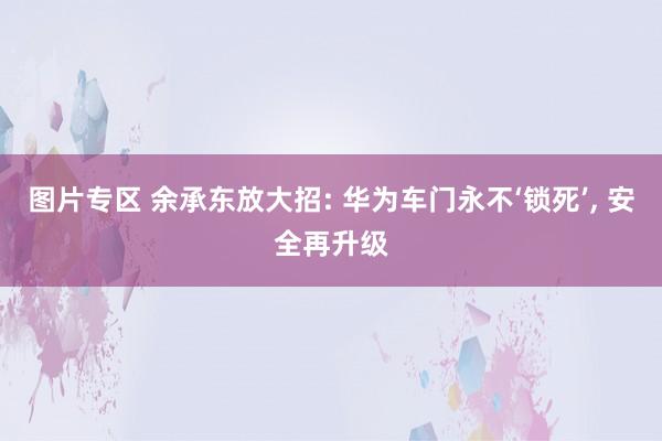 图片专区 余承东放大招: 华为车门永不‘锁死’， 安全再升级