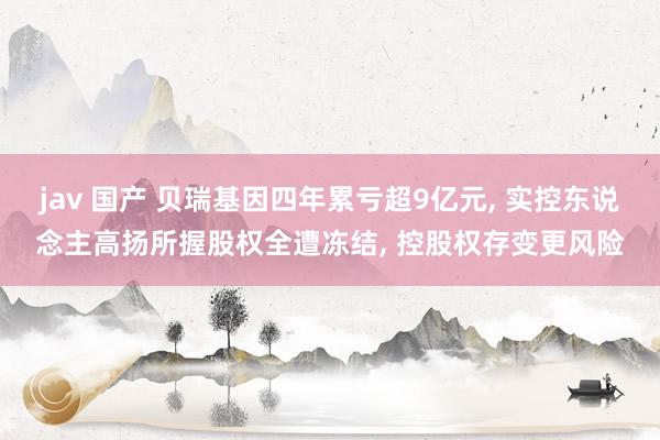 jav 国产 贝瑞基因四年累亏超9亿元， 实控东说念主高扬所握股权全遭冻结， 控股权存变更风险