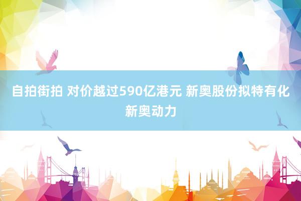 自拍街拍 对价越过590亿港元 新奥股份拟特有化新奥动力