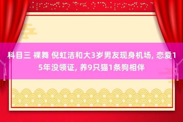 科目三 裸舞 倪虹洁和大3岁男友现身机场， 恋爱15年没领证， 养9只猫1条狗相伴
