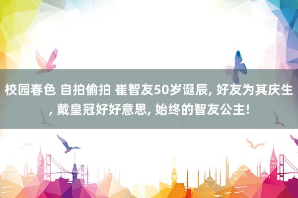 校园春色 自拍偷拍 崔智友50岁诞辰， 好友为其庆生， 戴皇冠好好意思， 始终的智友公主!