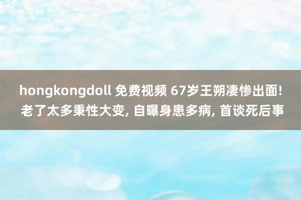 hongkongdoll 免费视频 67岁王朔凄惨出面! 老了太多秉性大变， 自曝身患多病， 首谈死后事