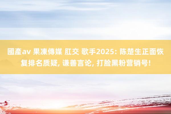 國產av 果凍傳媒 肛交 歌手2025: 陈楚生正面恢复排名质疑， 谦善言论， 打脸黑粉营销号!