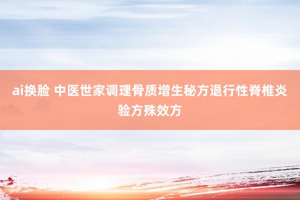 ai换脸 中医世家调理骨质增生秘方退行性脊椎炎验方殊效方