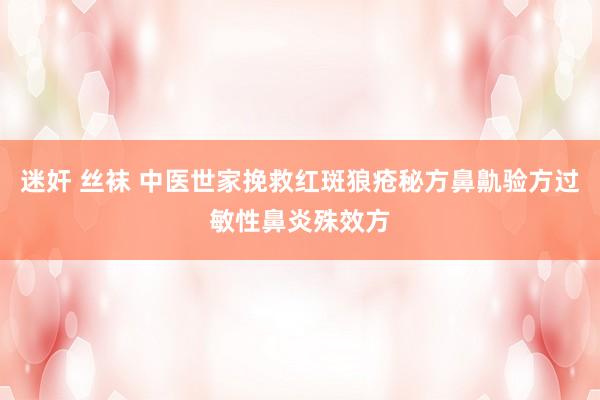 迷奸 丝袜 中医世家挽救红斑狼疮秘方鼻鼽验方过敏性鼻炎殊效方