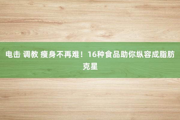 电击 调教 瘦身不再难！16种食品助你纵容成脂肪克星