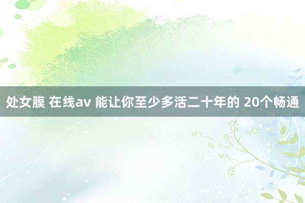 处女膜 在线av 能让你至少多活二十年的 20个畅通