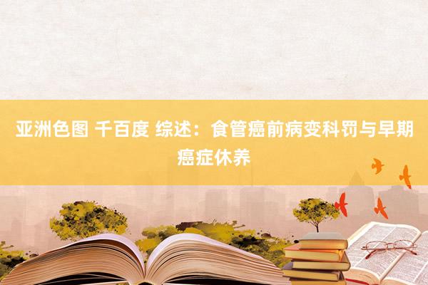 亚洲色图 千百度 综述：食管癌前病变科罚与早期癌症休养