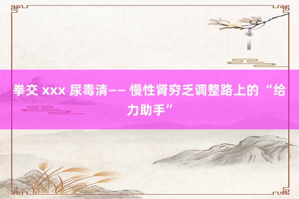 拳交 xxx 尿毒清—— 慢性肾穷乏调整路上的 “给力助手”