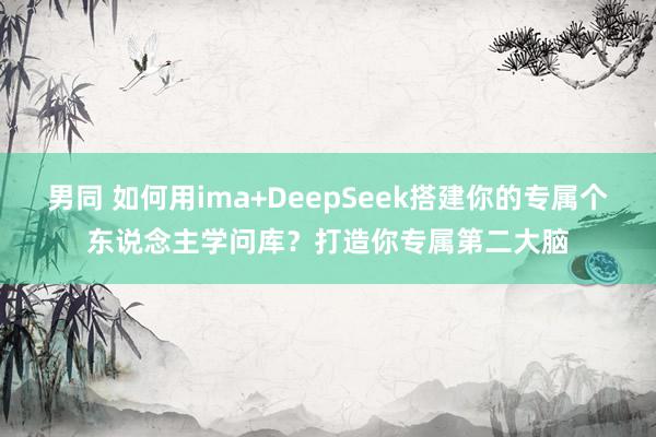 男同 如何用ima+DeepSeek搭建你的专属个东说念主学问库？打造你专属第二大脑