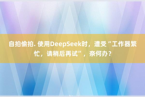 自拍偷拍. 使用DeepSeek时，遭受“工作器繁忙，请稍后再试”，奈何办？