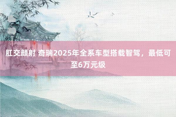 肛交颜射 奇瑞2025年全系车型搭载智驾，最低可至6万元级