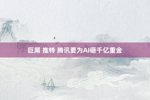 巨屌 推特 腾讯要为AI砸千亿重金