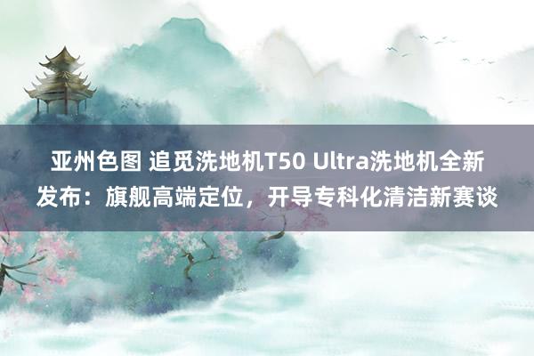 亚州色图 追觅洗地机T50 Ultra洗地机全新发布：旗舰高端定位，开导专科化清洁新赛谈